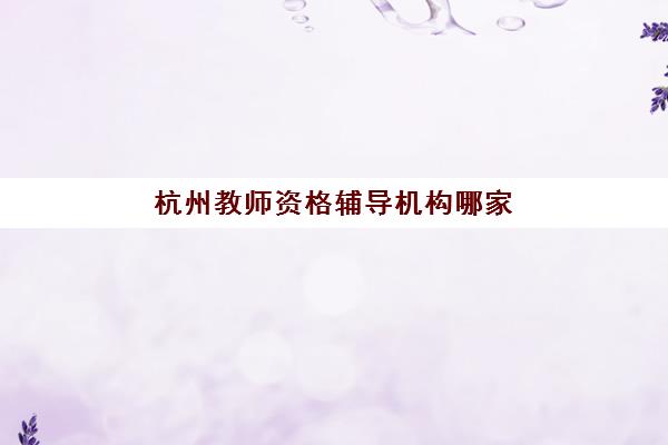 杭州教师资格辅导机构哪家好一点？2025年最新排名榜单、各校课程特色与科学择校全攻略