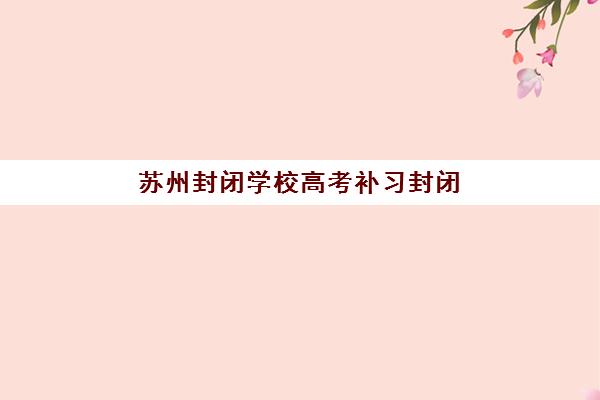 苏州封闭学校高考补习封闭式集训营怎么样？2025年最新权威评测与科学择校全攻略