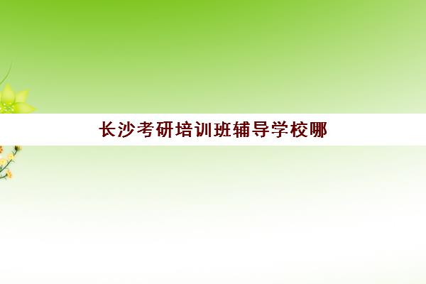 长沙考研培训班辅导学校哪家好一点？2025年最新权威排名、择校标准与成功案例全解析