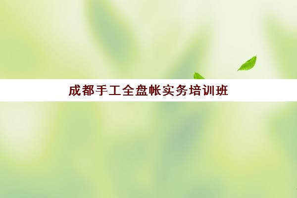 成都手工全盘帐实务培训班2025年何时开班？最新课程时间表与零基础速成指南