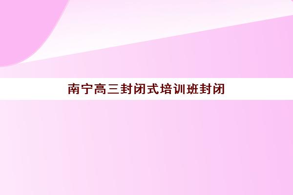 南宁高三封闭式培训班封闭式集训营有哪些机构可以选？2025年最新权威名单、择校要点与备考全攻略