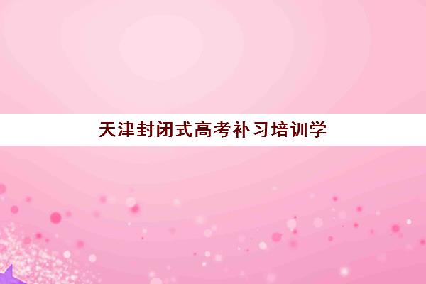 天津封闭式高考补习培训学校报名时间及流程安排表？2025年最新时间节点、报名步骤与择校指南
