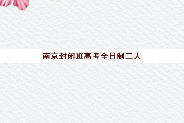 南京封闭班高考全日制三大机构服务成本公示怎么看？2025年价格透明化解读与择校指南