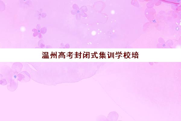 温州高考封闭式集训学校培训班如何选择？2025年最新排名、择校标准与提分策略全解析