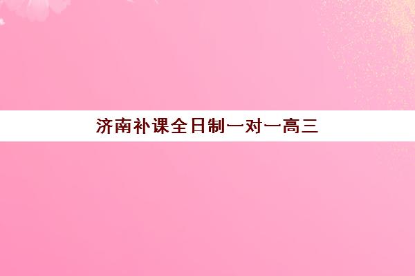 济南补课全日制一对一高三辅导培训机构哪家好？2025年最新排名、费用明细与择校全指南