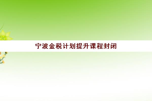 宁波金税计划提升课程封闭式集训营有哪些机构可选？2025年最新权威排名与高性价比择校全攻略