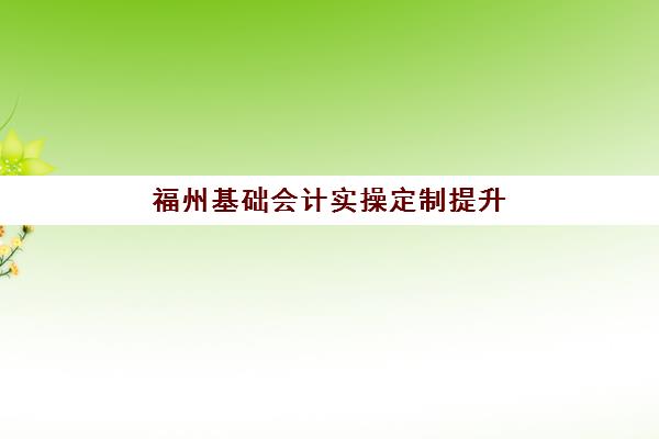 福州基础会计实操定制提升课程班哪个机构好一点啊？2025年五大优选机构深度解析