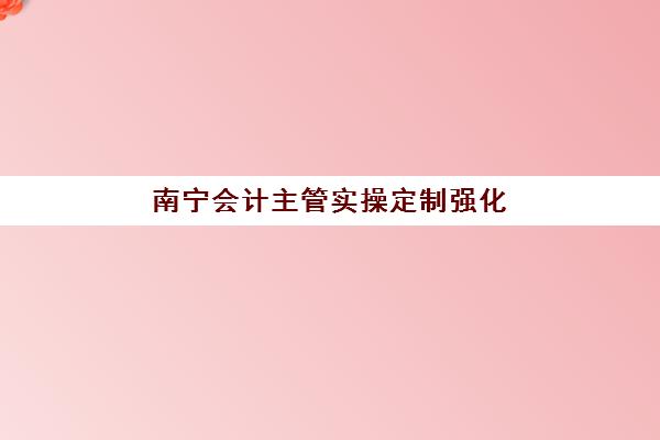 南宁会计主管实操定制强化课程集训营排名前十有哪些？2025年最新权威榜单与择校全攻略