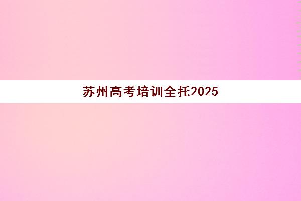 苏州高考培训全托2025年时间是多少如何规划最合理？最新时间表解读、备考策略与择校指南全解析