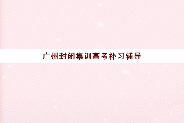 广州封闭集训高考补习辅导机构排名一览表如何查询？2025年最新权威排名、择校指南与成功案例深度解析