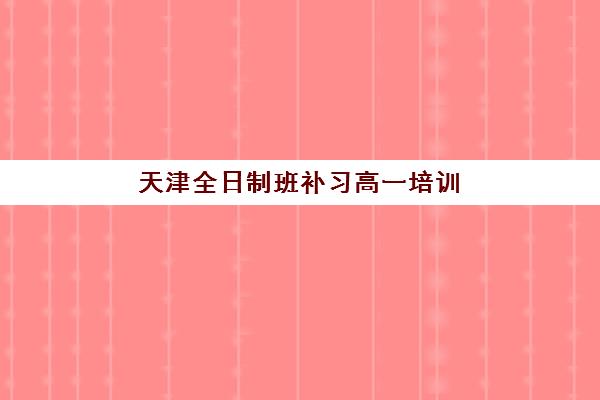 天津全日制班补习高一培训班哪个最好一点？2025年最新权威排名、择校标准与全攻略解析