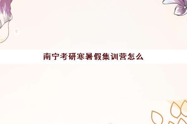 南宁考研寒暑假集训营怎么选？2025年最新机构对比与备考指南