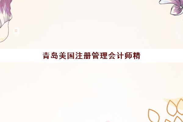 青岛美国注册管理会计师精品课程辅导班有哪些学校招生？2025年最新招生院校名单、报名流程与就业前景全解析