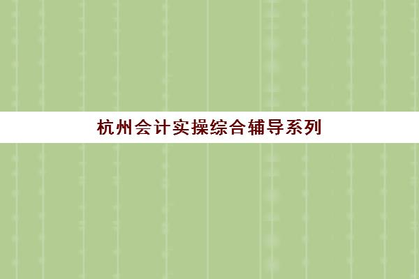 杭州会计实操综合辅导系列课程辅导班有哪些学校可以报？2025年最新权威学校名单深度解析与科学报名全攻略