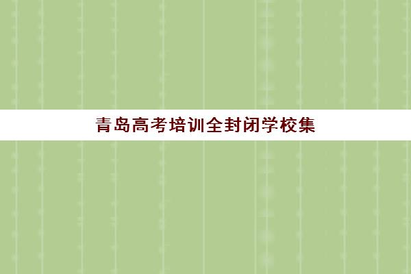 青岛高考培训全封闭学校集训营排名榜前十名怎么选？2025年最新机构实力对比、择校指南与费用全解析