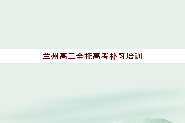 兰州高三全托高考补习培训机构哪个比较好？2025年最新十大机构实力对比与科学择校避坑全指南