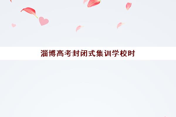 淄博高考封闭式集训学校时间2025考试时间表如何查询？最新权威时间表与科学备考全攻略