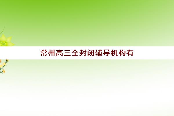 常州高三全封闭辅导机构有哪些地方可选？2025年最新权威名单、校区分布详情与科学择校全指南