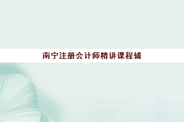 南宁注册会计师精讲课程辅导机构如何选择最强？2025年高口碑机构综合评测与科学择校全攻略