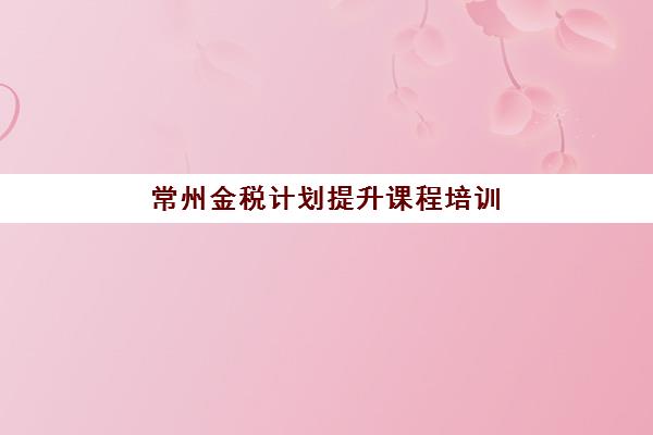 常州金税计划*升课程培训机构有哪些地方可选？2025年最新权威榜单深度解析、择校策略与避坑全指南