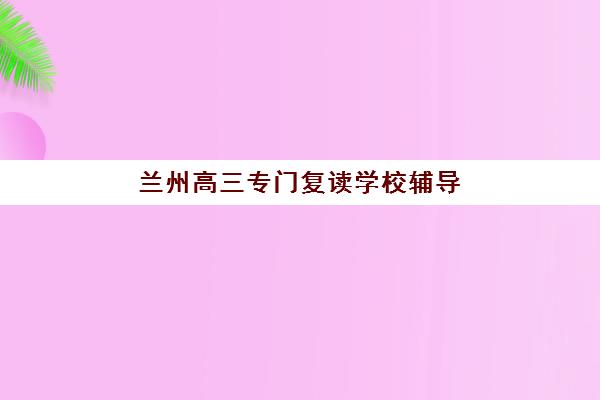 兰州高三专门复读学校辅导班学费一般多少钱？2025年最新收费标准全面解读与科学择校避坑全流程指南