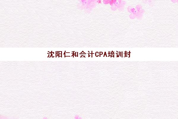 沈阳仁和会计CPA培训封闭式集训营有哪些机构可选？2025年最新权威名单与择校全指南