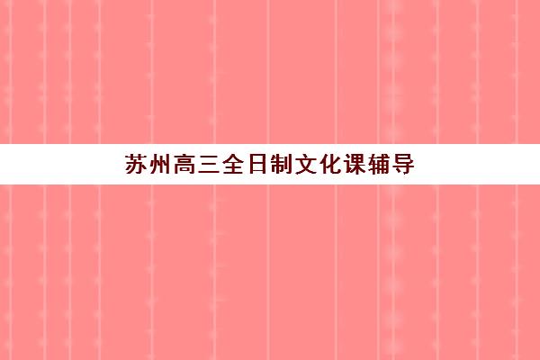 苏州高三全日制文化课辅导机构哪家强一点？2025年最新排名榜单、各校特色解析与科学择校全指南