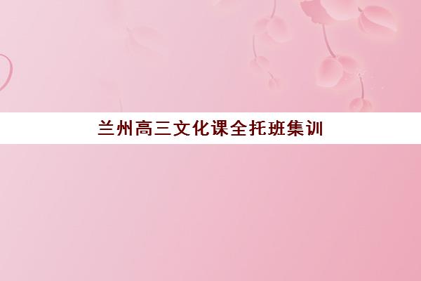 兰州高三文化课全托班集训营排名前十名学校如何选择？2025年权威榜单详情、费用对比与科学择校全指南
