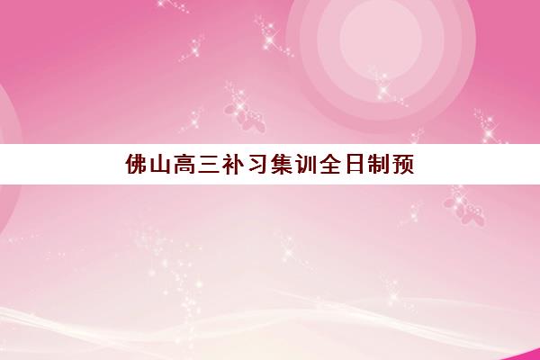 佛山高三补习集训全日制预报名时间2026年如何安排？最新官方时间表、报名步骤与优质机构选择全指南