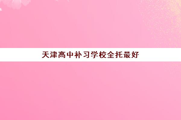 天津高中补习学校全托最好的培训机构排名如何查询？2025年十大机构综合对比、择校标准与避坑全攻略