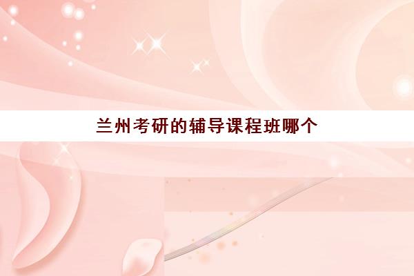 兰州考研的辅导课程班哪个机构好一点啊？2023年最新排名解析、择校技巧与成功案例全攻略