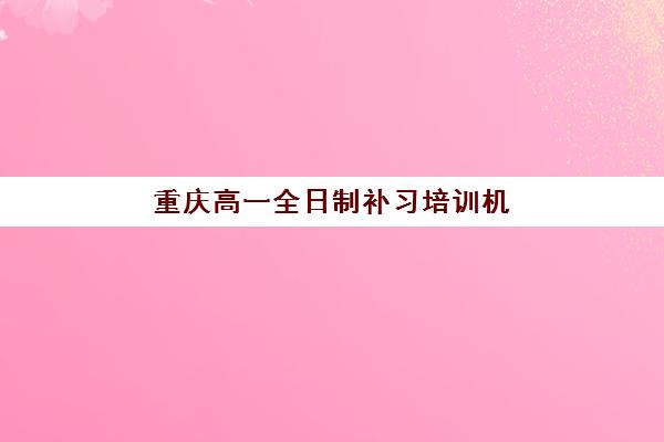 重庆高一全日制补习培训机构哪个好费用多少？2025年最新权威推荐榜单、费用详解与择校全指南