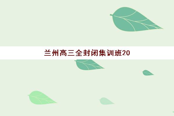 兰州高三全封闭集训班2025年报名情况如何？最新招生政策、择校指南与成功案例全解析