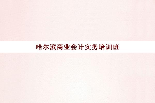 哈尔滨商业会计实务培训班机构用户口碑白皮书如何获取？2025年最新排名与择校避坑全指南