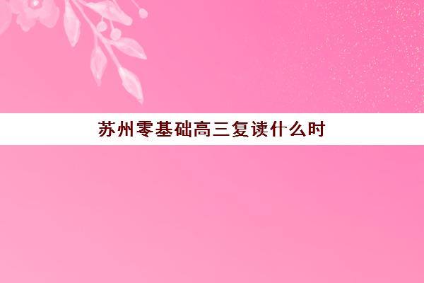 苏州零基础高三复读什么时候报名考试啊？2025年最新时间表、全流程解析与从报名到备考成功指南