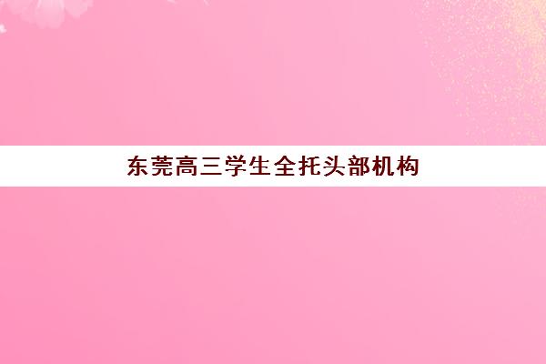 东莞高三学生全托头部机构年度白皮书如何获取？2025年十大权威排名、择校指南与成功案例深度解析