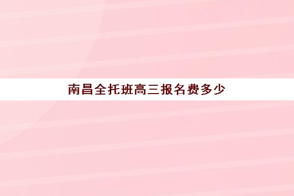 南昌全托班高三报名费多少钱2025，最新费用明细、机构对比与择校避坑指南