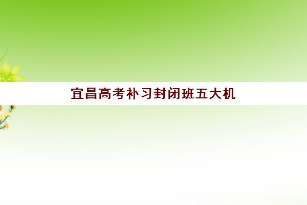 宜昌高考补习封闭班五大机构竞争力报告如何解读？2025年最新排名、优劣势分析与择校全指南