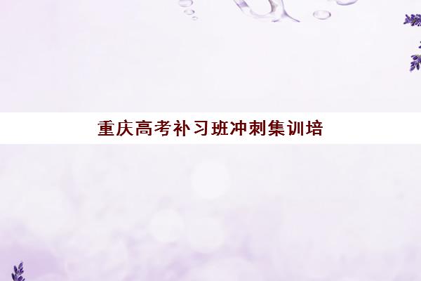 重庆高考补习班冲刺集训培训机构哪家强些？2025年最新十大权威排名与科学择校全攻略