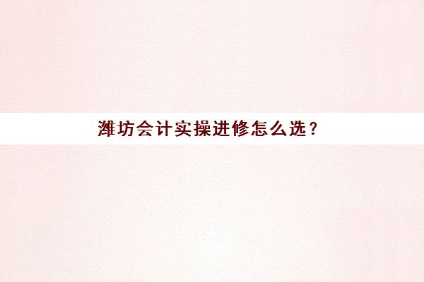潍坊会计实操进修怎么选？2025年真账实操集训营排名与精品课程全攻略