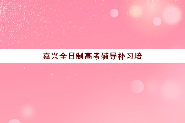 嘉兴全日制高考辅导补习培训学校排名前十如何科学参考？2023年最新权威榜单解析、择校要点与成功案例全指南