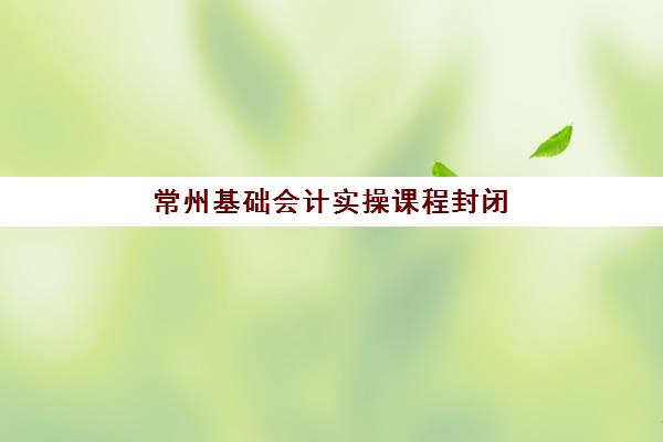 常州基础会计实操课程封闭式集训营怎么样啊？2025年最新权威评测与科学择校避坑全指南