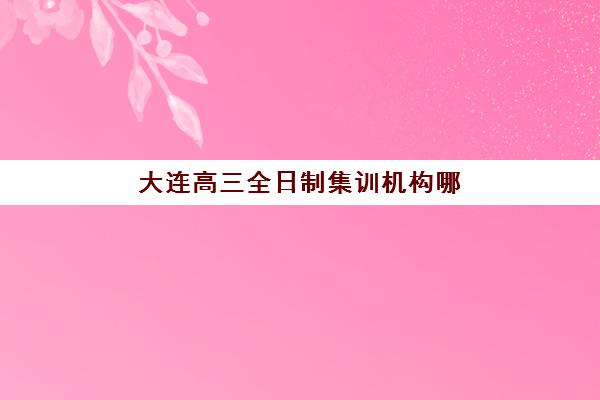 大连高三全日制集训机构哪家好？2025年十大顶尖机构综合评测与择校指南