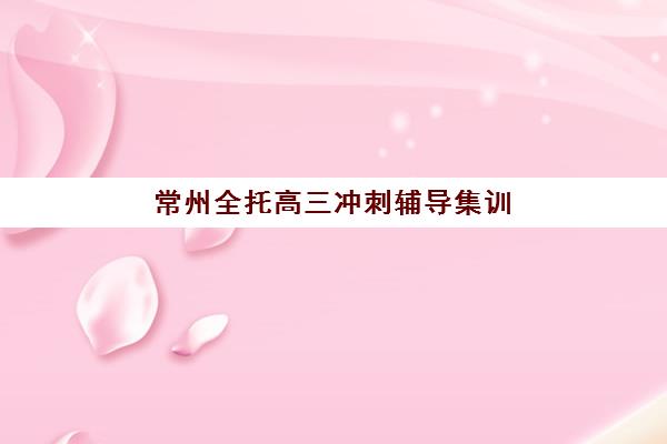 常州全托高三冲刺辅导集训营如何选择？2025年最新择校指南与机构对比分析