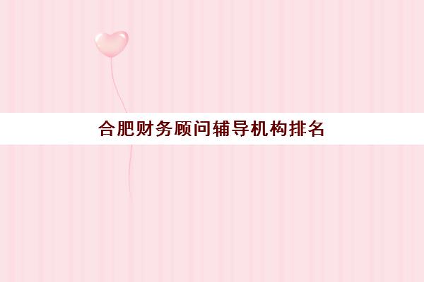 合肥财务顾问辅导机构排名榜单如何查询？2025年最新排名、择校指南与成功案例全解析