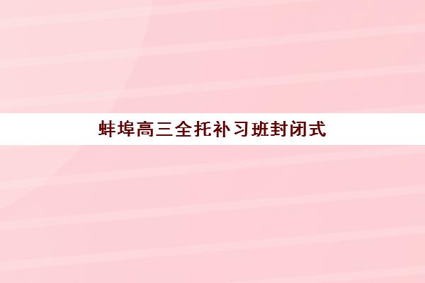 蚌埠高三全托补习班封闭式集训营怎么样？2025年最新十大机构权威对比、选择技巧与避坑全攻略