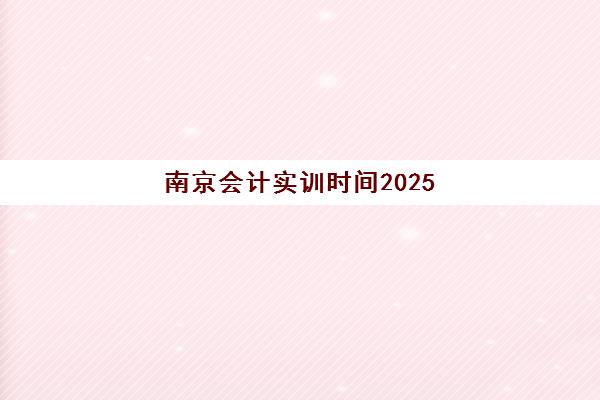 南京会计实训时间2025具体时间如何查询？2025年最新权威时间详情、查询步骤与报名全指南