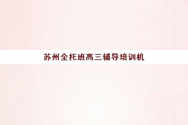 苏州全托班高三辅导培训机构有哪些地方，2025年最新校区分布与择校指南