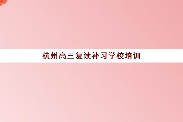杭州高三复读补习学校培训学校排名前十名如何科学参考？2023年权威榜单、择校指南与成功案例解析