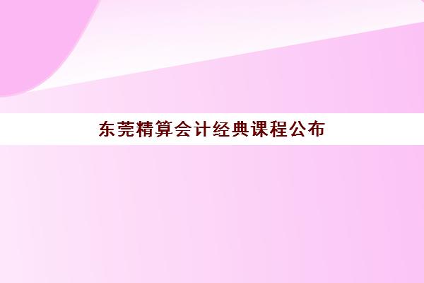 东莞精算会计经典课程公布时间2025年如何查询？最新课程安排与报名指南全解析